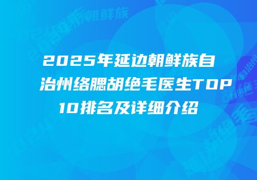 2025年延边朝鲜族自治州络腮胡绝毛医生TOP10排名及详细介绍