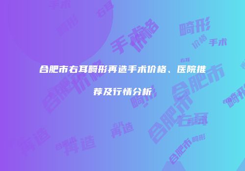 合肥市右耳畸形再造手术价格、医院推荐及行情分析