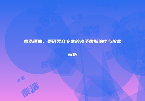 秦浩医生：整形美容专家的光子嫩肤治疗与价格解析