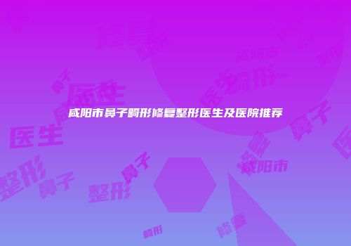咸阳市鼻子畸形修复整形医生及医院推荐
