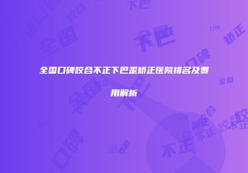 全国口碑咬合不正下巴歪矫正医院排名及费用解析