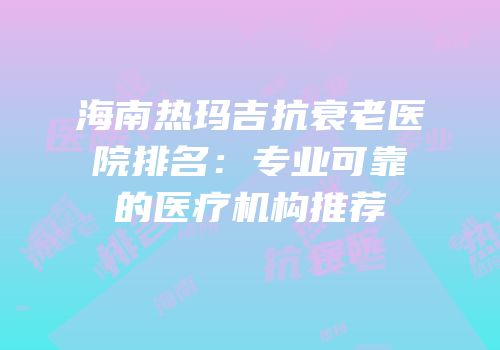 海南热玛吉抗衰老医院排名：专业可靠的医疗机构推荐
