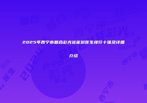 2025年西宁市复合彩光祛雀斑医生排行十强及详细介绍