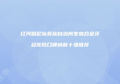 红河哈尼族彝族自治州生物合金牙冠医院口碑榜前十强推荐