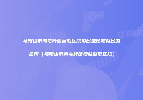马鞍山市肉毒杆菌瘦脸医院排名是比较有名的品牌（马鞍山市肉毒杆菌瘦脸整形医院）