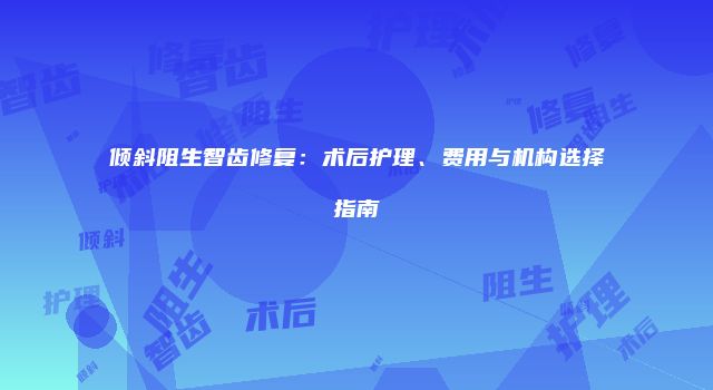 倾斜阻生智齿修复：术后护理、费用与机构选择指南