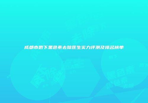成都市唇下黑色素去除医生实力评测及排名榜单