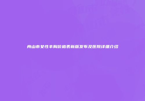 舟山市女性丰胸价格表新版发布及医院详细介绍