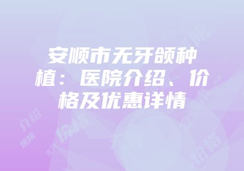 安顺市无牙颌种植：医院介绍、价格及优惠详情