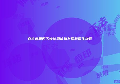 宜宾痘印凹下去修复价格与医院医生推荐