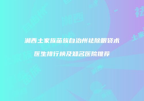 湘西土家族苗族自治州祛除眼袋术医生排行榜及知名医院推荐