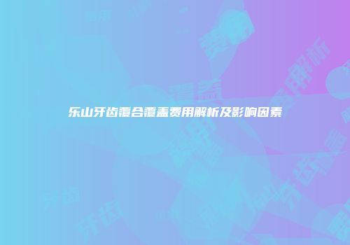 乐山牙齿覆合覆盖费用解析及影响因素
