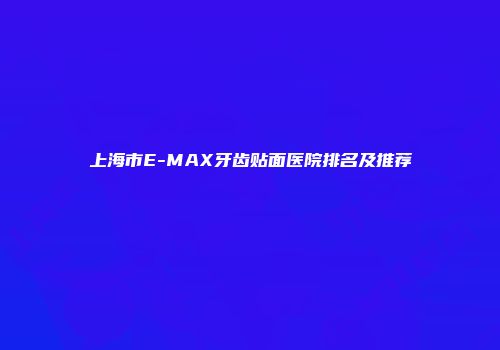 上海市E-MAX牙齿贴面医院排名及推荐