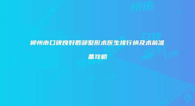 柳州市口碑良好唇部整形术医生排行榜及术前准备攻略