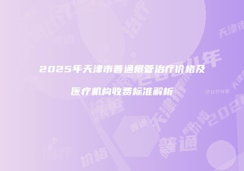 2025年天津市普通根管治疗价格及医疗机构收费标准解析