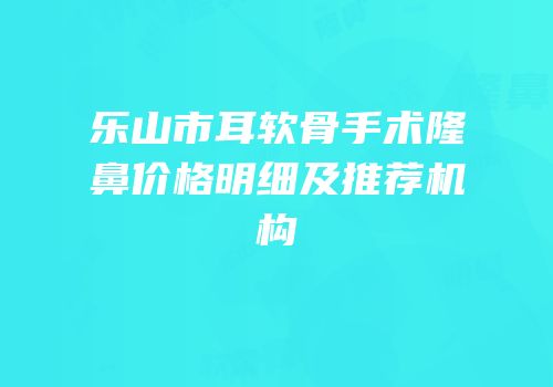 乐山市耳软骨手术隆鼻价格明细及推荐机构