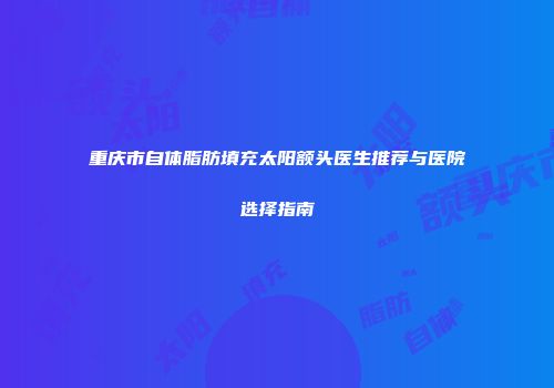 重庆市自体脂肪填充太阳额头医生推荐与医院选择指南