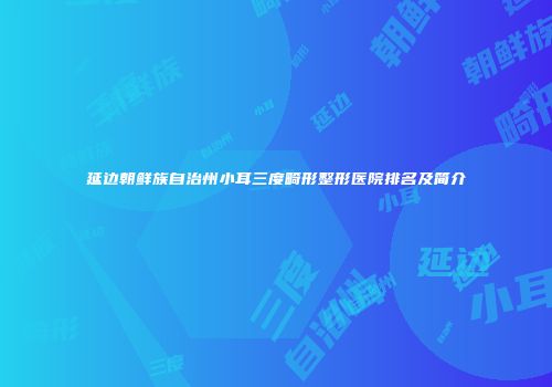 延边朝鲜族自治州小耳三度畸形整形医院排名及简介