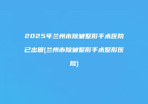 2025年兰州市除皱整形手术医院已出圈(兰州市除皱整形手术整形医院)