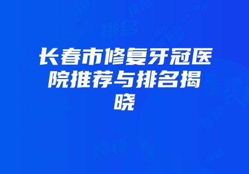 长春市修复牙冠医院推荐与排名揭晓