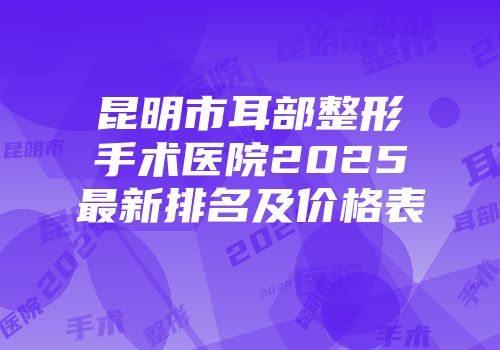昆明市耳部整形手术医院2025最新排名及价格表