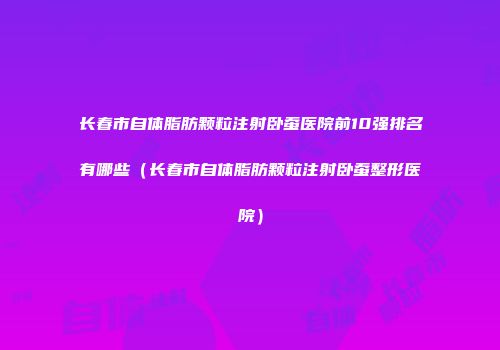 长春市自体脂肪颗粒注射卧蚕医院前10强排名有哪些（长春市自体脂肪颗粒注射卧蚕整形医院）