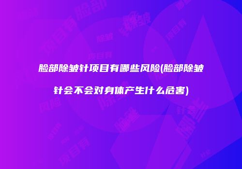 脸部除皱针项目有哪些风险(脸部除皱针会不会对身体产生什么危害)
