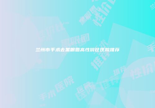 兰州市手术去黑眼圈高性价比医院推荐