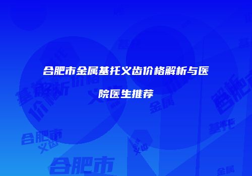 合肥市金属基托义齿价格解析与医院医生推荐