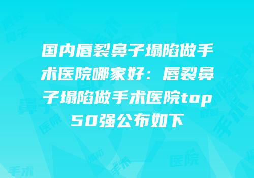 国内唇裂鼻子塌陷做手术医院哪家好：唇裂鼻子塌陷做手术医院top50强公布如下