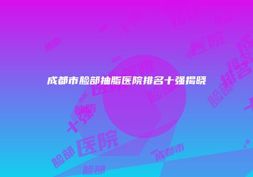 成都市脸部抽脂医院排名十强揭晓