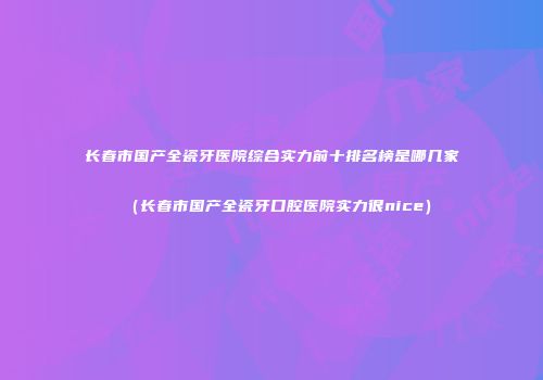长春市国产全瓷牙医院综合实力前十排名榜是哪几家（长春市国产全瓷牙口腔医院实力很nice）