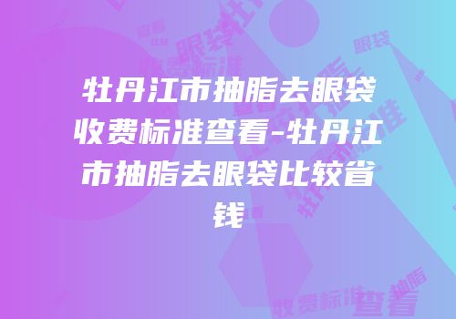 牡丹江市抽脂去眼袋收费标准查看-牡丹江市抽脂去眼袋比较省钱