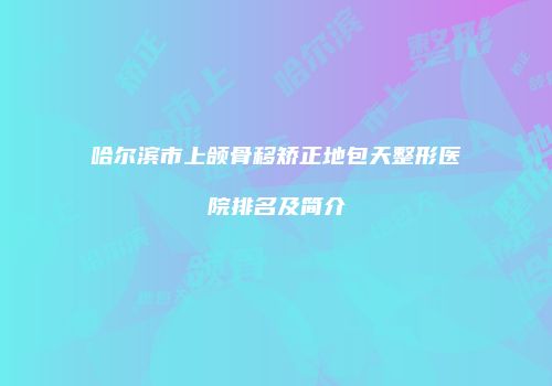 哈尔滨市上颌骨移矫正地包天整形医院排名及简介