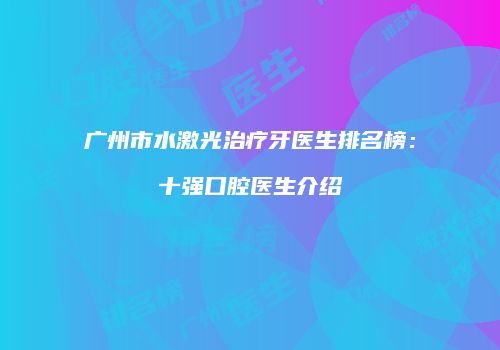 广州市水激光治疗牙医生排名榜：十强口腔医生介绍