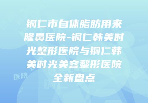 铜仁市自体脂肪用来隆鼻医院-铜仁韩美时光整形医院与铜仁韩美时光美容整形医院全新盘点