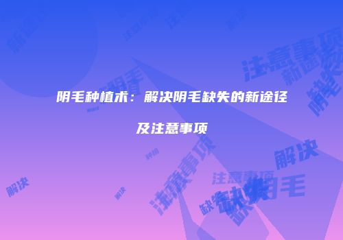 阴毛种植术：解决阴毛缺失的新途径及注意事项