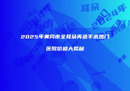 2025年黄冈市全耳朵再造手术热门医院价格大揭秘