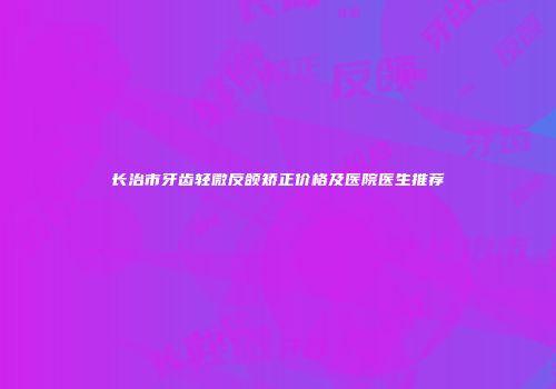 长治市牙齿轻微反颌矫正价格及医院医生推荐