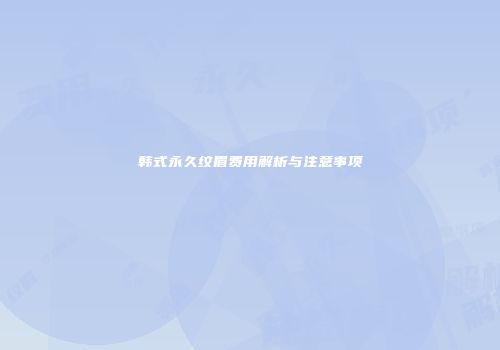 韩式永久纹眉费用解析与注意事项