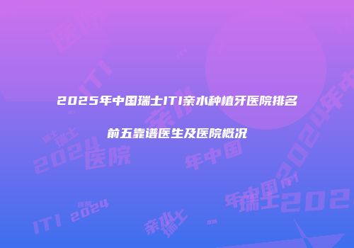 2025年中国瑞士ITI亲水种植牙医院排名前五靠谱医生及医院概况