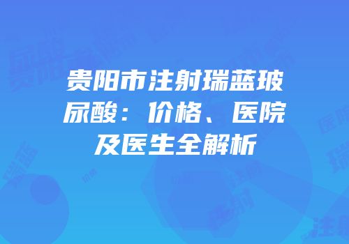 贵阳市注射瑞蓝玻尿酸：价格、医院及医生全解析