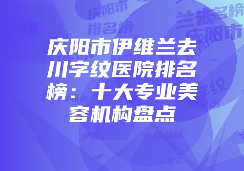 庆阳市伊维兰去川字纹医院排名榜：十大专业美容机构盘点