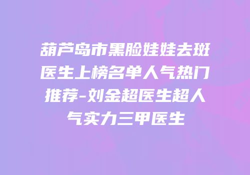 葫芦岛市黑脸娃娃去斑医生上榜名单人气热门推荐-刘金超医生超人气实力三甲医生
