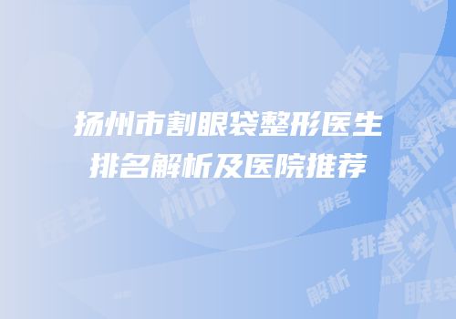 扬州市割眼袋整形医生排名解析及医院推荐