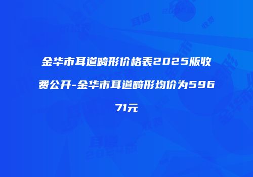 金华市耳道畸形价格表2025版收费公开-金华市耳道畸形均价为59671元
