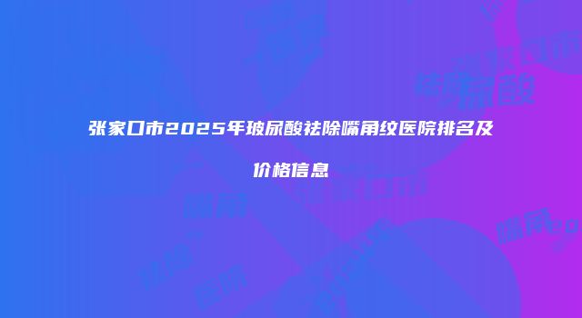 张家口市2025年玻尿酸祛除嘴角纹医院排名及价格信息