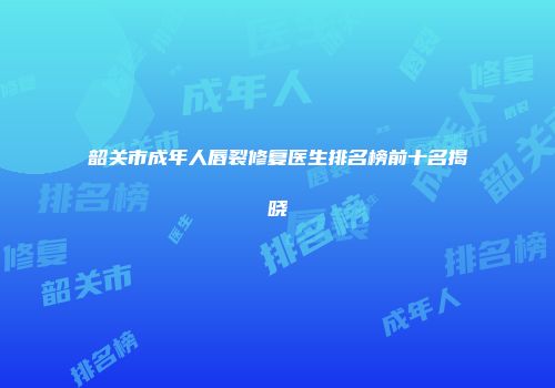 韶关市成年人唇裂修复医生排名榜前十名揭晓