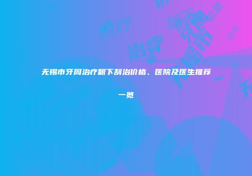 无锡市牙周治疗龈下刮治价格、医院及医生推荐一览