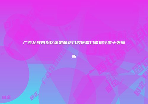 广西壮族自治区固定矫正口腔医院口碑排行前十强解析